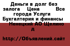 Деньги в долг без залога  › Цена ­ 100 - Все города Услуги » Бухгалтерия и финансы   . Ненецкий АО,Щелино д.